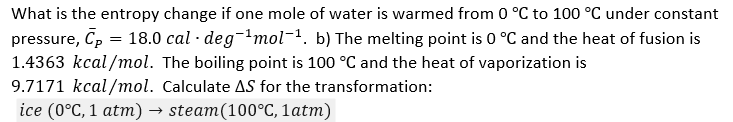.
What is the entropy change if one mole of water is warmed from 0 °C to 100 °C under constant
pressure, Cp = 18.0 cal · deg¯¹mol-¹. b) The melting point is 0 °C and the heat of fusion is
1.4363 kcal/mol. The boiling point is 100 °C and the heat of vaporization is
9.7171 kcal/mol. Calculate AS for the transformation:
ice (0°C, 1 atm) → steam(100°C, 1 atm)