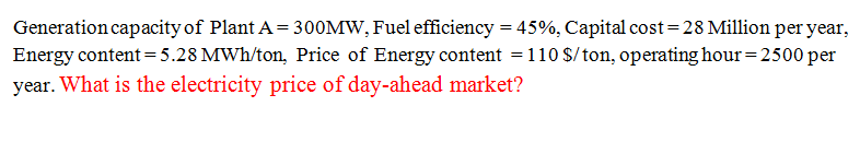 Generation capacity of Plant A = 300MW, Fuel efficiency = 45%, Capital cost=28 Million per year,
Energy content = 5.28 MWh/ton, Price of Energy content =110 $/ton, operating hour= 2500 per
year. What is the electricity price of day-ahead market?
