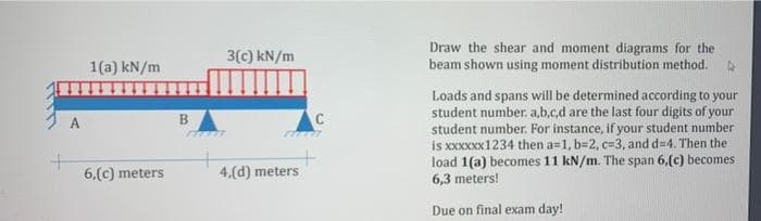 Draw the shear and moment diagrams for the
beam shown using moment distribution method.
3(c) kN/m
1(a) kN/m
Loads and spans will be determined according to your
student number. a,b.c.d are the last four digits of your
student number. For instance, if your student number
is XXXXXX1234 then a=1, b=2, c=3, and d=4. Then the
load 1(a) becomes 11 kN/m. The span 6,(c) becomes
6,3 meters!
A
B.
6.(c) meters
4,(d) meters
Due on final exam day!
