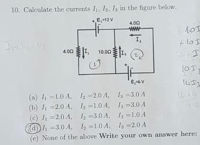 10. Calculate the currents Ii, I, in the figure below.
E, 12V
4.00
+ los
事
4.00 I 10.00
lOT,
(a) l =1.0 A, =2.0 A, I, =3.0 A
(b) I =2.0 A, 2 =1.0 A, =3.0 A
(c) I =2.0 A, 1 =3.0 A, =1.0 A
d) h =3.0 A, 2 =1.0 A, I =2.0 A
(e) None of the above WWrite your own answer here:
