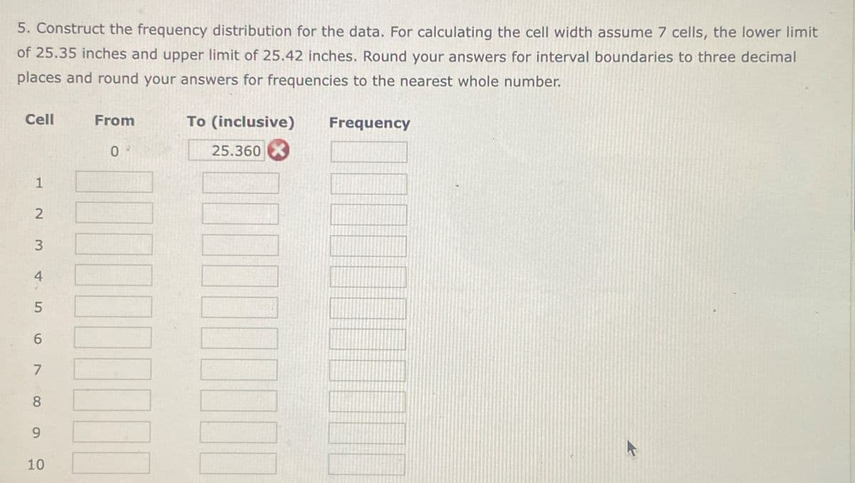 5. Construct the frequency distribution for the data. For calculating the cell width assume 7 cells, the lower limit
of 25.35 inches and upper limit of 25.42 inches. Round your answers for interval boundaries to three decimal
places and round your answers for frequencies to the nearest whole number.
Cell From
To (inclusive)
Frequency
09
25.360 X
1
7
2 3 456 10 a
8
9
10
10
K