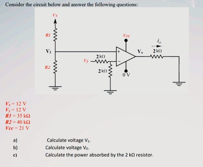 Consider the circuit below and answer the following questions:
I'x
R1
I'cc
i,
V1
V.
2 kN
2 kN
www
T'y
R2
2 kN
OV
V= 12 V
Vy = 12 V
R1 = 35 k2
R2 = 40 k2
Vec = 21 V
a)
Calculate voltage V1.
b)
Calculate voltage Vo.
c)
Calculate the power absorbed by the 2 kn resistor.
ww
