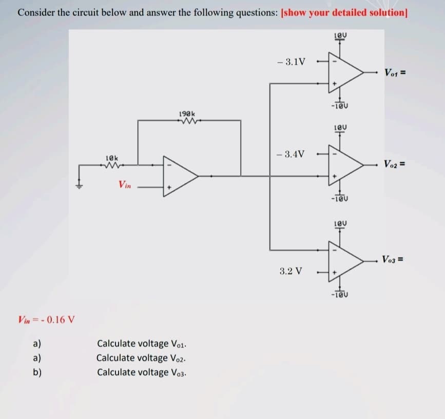 Consider the circuit below and answer the following questions: [show your detailed solution]
- 3.1V
Vo1 =
190k
- 3.4V
10k
Vo2 =
Vin
Vo3 =
3.2 V
Vin = - 0.16 V
a)
Calculate voltage Vo1.
a)
Calculate voltage Vo2.
b)
Calculate voltage Vo3.
