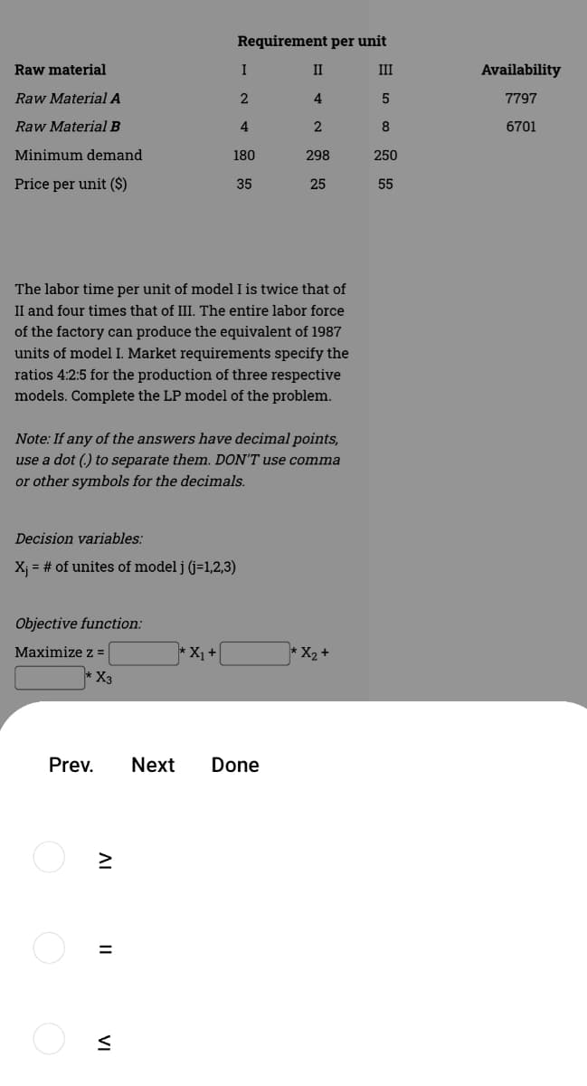 Requirement per unit
Raw material
I
II
II
Availability
Raw Material A
4
7797
Raw Material B
4
2
8
6701
Minimum demand
180
298
250
Price per unit ($)
35
25
55
The labor time per unit of model I is twice that of
II and four times that of III. The entire labor force
of the factory can produce the equivalent of 1987
units of model I. Market requirements specify the
ratios 4:2:5 for the production of three respective
models. Complete the LP model of the problem.
Note: If any of the answers have decimal points,
use a dot (.) to separate them. DON'T use comma
or other symbols for the decimals.
Decision variables:
X; = # of unites of model j (j=1,2,3)
Objective function:
Maximize z =
*X1+
* X2 +
* X3
Prev.
Next
Done
II
VI
