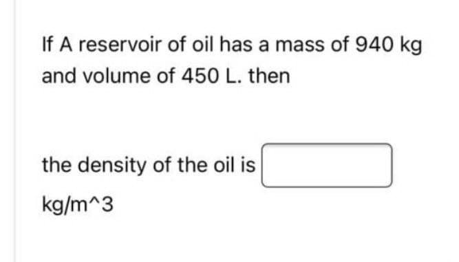 If A reservoir of oil has a mass of 940 kg
and volume of 450 L. then
the density of the oil is
kg/m^3