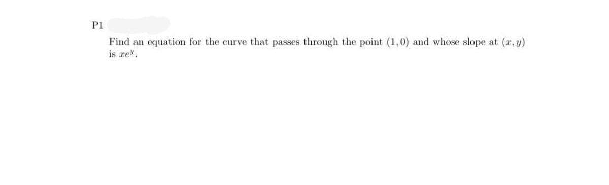 P1
Find an equation for the curve that passes through the point (1,0) and whose slope at (x, y)
is re".