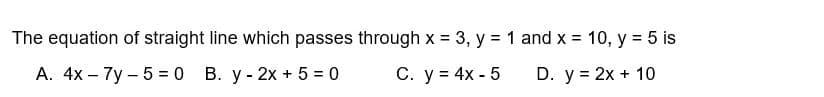 The equation of straight line which passes through x = 3, y = 1 and x = 10, y = 5 is
A. 4x - 7y - 5 = 0 B. y - 2x + 5 = 0
C. y = 4x - 5
D. y = 2x + 10