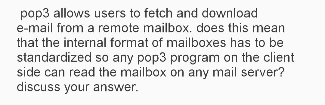 pop3 allows users to fetch and download
e-mail from a remote mailbox. does this mean
that the internal format of mailboxes has to be
standardized so any pop3 program on the client
side can read the mailbox on any mail server?
discuss your answer.