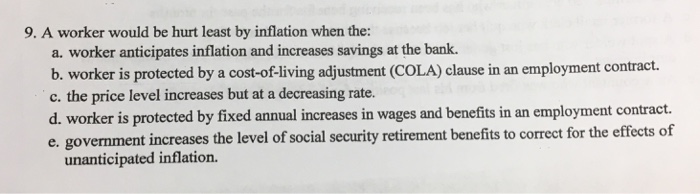 9. A worker would be hurt least by inflation when the:
a. worker anticipates inflation and increases savings at the bank.
b. worker is protected by a cost-of-living adjustment (COLA) clause in an employment contract.
c. the price level increases but at a decreasing rate.
d. worker is protected by fixed annual increases in wages and benefits in an employment contract.
e. government increases the level of social security retirement benefits to correct for the effects of
unanticipated inflation.