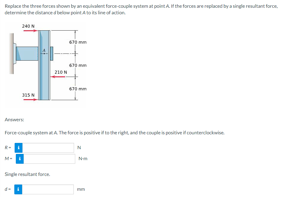 Replace the three forces shown by an equivalent force-couple system at point A. If the forces are replaced by a single resultant force,
determine the distance d below point A to its line of action.
Answers:
R=
240 N
M =
315 N
d = i
Single resultant force.
210 N
Force-couple system at A. The force is positive if to the right, and the couple is positive if counterclockwise.
i
9
i
670 mm
670 mm
670 mm
N
N.m
mm