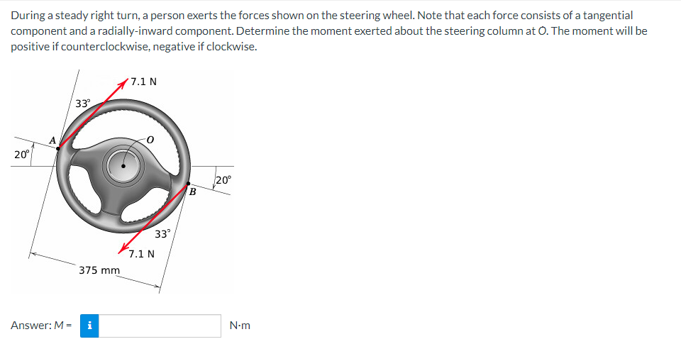 During a steady right turn, a person exerts the forces shown on the steering wheel. Note that each force consists of a tangential
component and a radially-inward component. Determine the moment exerted about the steering column at O. The moment will be
positive if counterclockwise, negative if clockwise.
20⁰
Answer: M-
33°
375 mm
i
7.1 N
33°
7.1 N
B
20⁰
N-m