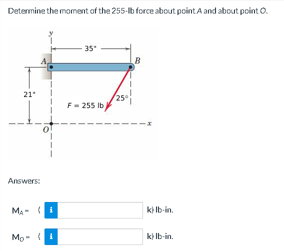 Determine the moment of the 255-lb force about point A and about point O.
21"
Answers:
A
MA= (1)
Mo= { i
35"
F = 255 lb
25°
B
-x
k) lb-in.
k) lb-in.