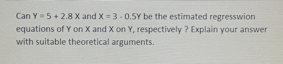 Can Y = 5 + 2.8 X and X = 3 -0.5Y be the estimated regresswion
equations of Y on X and X on Y, respectively? Explain your answer
with suitable theoretical arguments.
