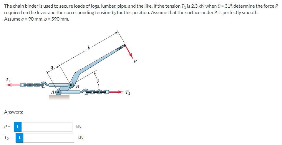 The chain binder is used to secure loads of logs, lumber, pipe, and the like. If the tension T₁ is 2.3 kN when 0 = 31°, determine the force P
required on the lever and the corresponding tension T₂ for this position. Assume that the surface under A is perfectly smooth.
Assume a = 90 mm, b = 590 mm.
T₁
Answers:
P= i
T₂ =
Mi
a
A
B
kN
KN
b
bo
1000000
T2
P
