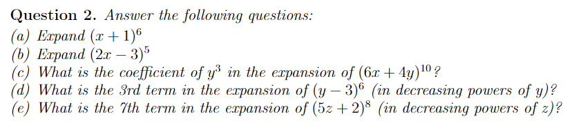 Question 2. Answer the following questions:
(а) Еараnd (1 + 1)°
(b) Елраnd (2 — 3)°
(c) What is the coefficient of y³ in the expansion of (6x + 4y)10 ?
(d) What is the 3rd term in the expansion of (y – 3)® (in decreasing powers of y)?
(e) What is the 7th term in the expansion of (5z +2)* (in decreasing powers of z)?
