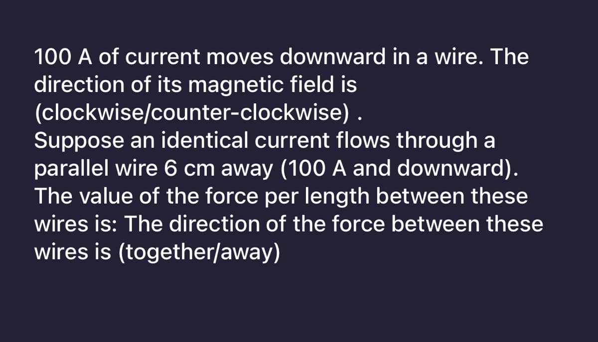 100 A of current moves downward in a wire. The
direction of its magnetic field is
(clockwise/counter-clockwise).
Suppose an identical current flows through a
parallel wire 6 cm away (100 A and downward).
The value of the force per length between these
wires is: The direction of the force between these
wires is (together/away)