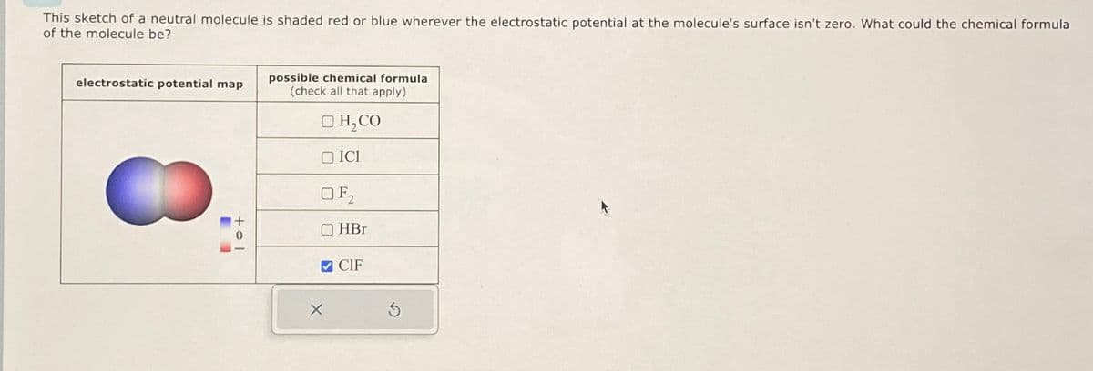 This sketch of a neutral molecule is shaded red or blue wherever the electrostatic potential at the molecule's surface isn't zero. What could the chemical formula
of the molecule be?
electrostatic potential map
possible chemical formula
(check all that apply)
H₂CO
ICI
tol
F2
HBr
CIF
×