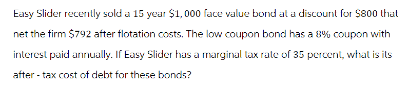 Easy Slider recently sold a 15 year $1,000 face value bond at a discount for $800 that
net the firm $792 after flotation costs. The low coupon bond has a 8% coupon with
interest paid annually. If Easy Slider has a marginal tax rate of 35 percent, what is its
after-tax cost of debt for these bonds?