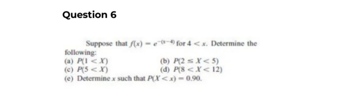 Question 6
Suppose that f(x)-e-4) for 4 <x. Determine the
following:
(a) P(1 <X)
(c) P(5<X)
(e) Determine x such that P(X<x) = 0.90.
(b) P(2=X<5)
(d) P(8 < X < 12)