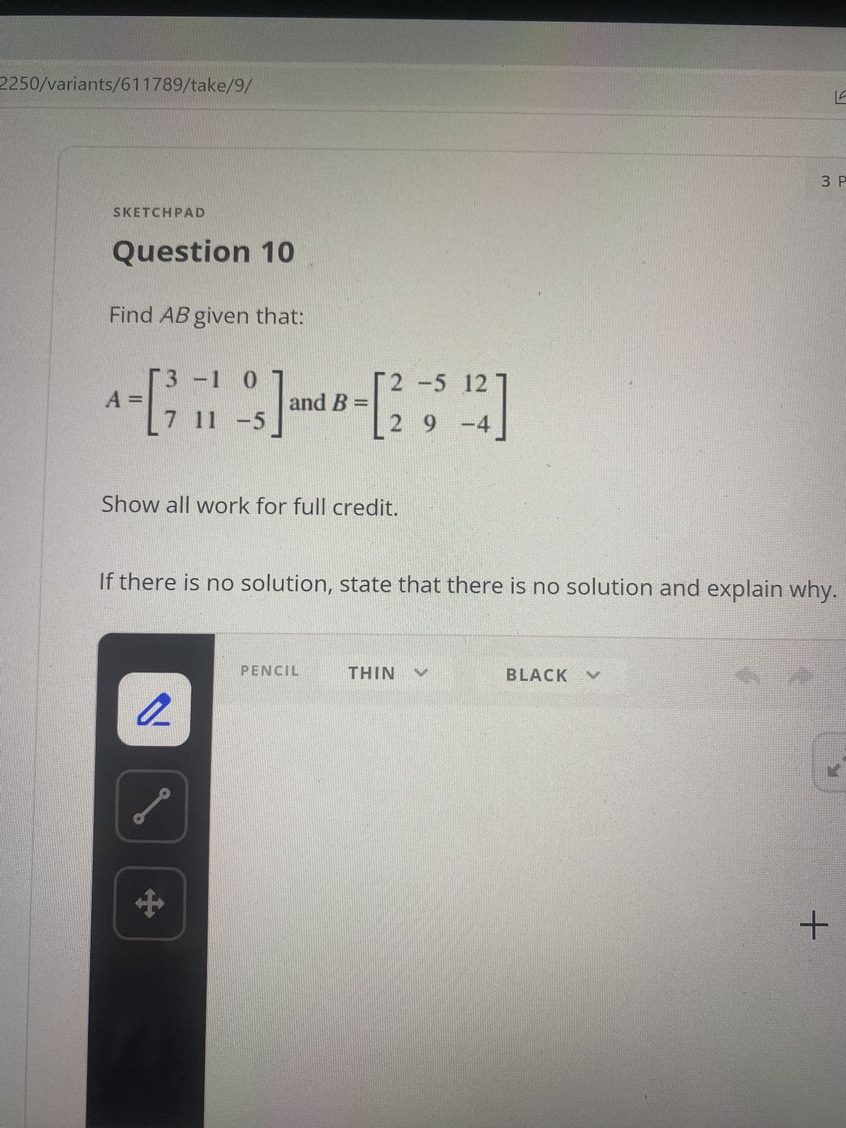 2250/variants/611789/take/9/
3 P
SKETCHPAD
Question 10
Find AB given that:
3-1 0
[2 -5 12
and B=
7 11 -5
2 9-4
Show all work for full credit.
If there is no solution, state that there is no solution and explain why.
PENCIL
BLACK
NIHI
