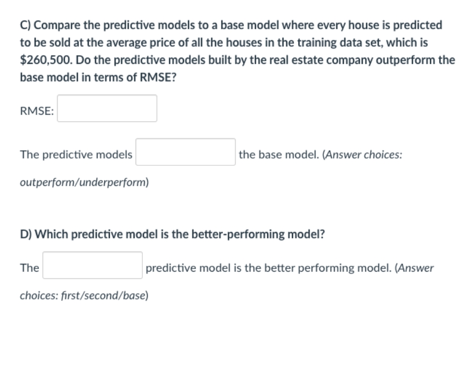 C) Compare the predictive models to a base model where every house is predicted
to be sold at the average price of all the houses in the training data set, which is
$260,500. Do the predictive models built by the real estate company outperform the
base model in terms of RMSE?
RMSE:
The predictive models
the base model. (Answer choices:
outperform/underperform)
D) Which predictive model is the better-performing model?
The
predictive model is the better performing model. (Answer
choices: first/second/base)
