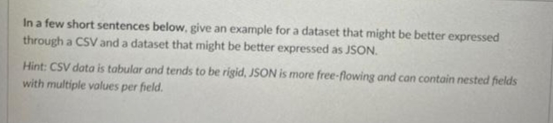 In a few short sentences below, give an example for a dataset that might be better expressed
through a CSV and a dataset that might be better expressed as JSON.
Hint: CSV data is tabular and tends to be rigid, JSON is more free-flowing and can contain nested fields
with multiple values per field.
