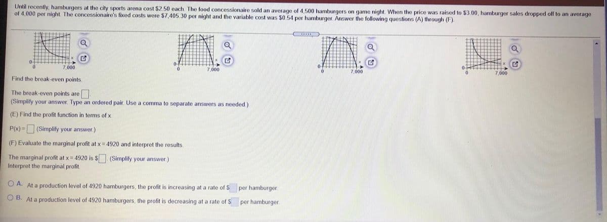Until recently, hamburgers at the city sports arena cost $2.50 each. The food concessionaire sold an average of 4,500 hamburgers on game night. When the price was raised to $3.00, hamburger sales dropped off to an average
of 4,000 per night. The concessionaire's fixed costs were $7,405.30 per night and the variable cost was $0.54 per hamburger. Answer the following questions (A) through (F).
7,000
7,000
7,000
7,000
Find the break-even points.
The break-even points are
(Simplify your answer. Type an ordered pair. Use a comma to separate answers as needed.)
(E) Find the profit function in terms of x.
P(x) =
(Simplify your answer.)
(F) Evaluate the marginal profit at x = 4920 and interpret the results.
The marginal profit at x = 4920 is $
Interpret the marginal profit.
(Simplify your answer)
O A. At a production level of 4920 hamburgers, the profit is increasing at a rate of $
per hamburger.
O B. At a production level of 4920 hamburgers, the profit is decreasing at a rate of S
per hamburger.
