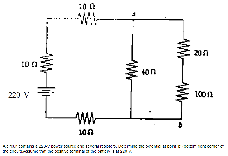 10 n
220 V
10 n
WWW
A
400
201
100 (
100
A circuit contains a 220-V power source and several resistors. Determine the potential at point 'b' (bottom right corner of
the circuit). Assume that the positive terminal of the battery is at 220 V.