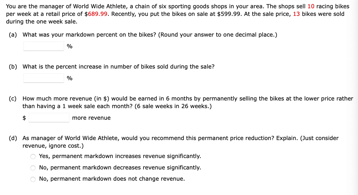 You are the manager of World Wide Athlete, a chain of six sporting goods shops in your area. The shops sell 10 racing bikes
per week at a retail price of $689.99. Recently, you put the bikes on sale at $599.99. At the sale price, 13 bikes were sold
during the one week sale.
(a) What was your markdown percent on the bikes? (Round your answer to one decimal place.)
%
(b) What is the percent increase in number of bikes sold during the sale?
%
(c) How much more revenue (in $) would be earned in 6 months by permanently selling the bikes at the lower price rather
than having a 1 week sale each month? (6 sale weeks in 26 weeks.)
more revenue
(d) As manager of World Wide Athlete, would you recommend this permanent price reduction? Explain. (Just consider
revenue, ignore cost.)
Yes, permanent markdown increases revenue significantly.
No, permanent markdown decreases revenue significantly.
No, permanent markdown does not change revenue.
O O
