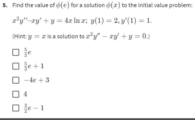 5. Find the value of o(e) for a solution (x) to the initial value problem:
x²y”−xy' + y = 4x ln x; y(1) = 2, y'(1) = 1.
(Hint: y = x is a solution to x²y" — xy' + y = 0.)
-
ان انت
že +1
-4e + 3
4
e-1
