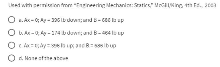 Used with permission from "Engineering Mechanics: Statics," McGill/King, 4th Ed., 2003
a. Ax = 0; Ay = 396 lb down; and B = 686 lb up
b. Ax=0; Ay = 174 lb down; and B = 464 lb up
O c. Ax = 0; Ay = 396 lb up; and B = 686 lb up
Od. None of the above