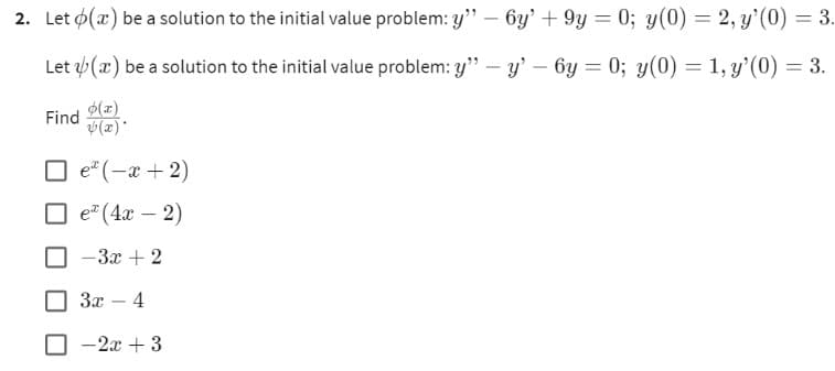 2. Let o(a) be a solution to the initial value problem: y" - 6y' +9y=0; y(0) = 2, y'(0) = 3.
Let (x) be a solution to the initial value problem: y" - y'
6y=0; y(0) = 1, y'(0) = 3.
o(x)
(x)*
Find
□e*(-x+2)
e (4x - 2)
-3x + 2
3x - 4
- 2x + 3