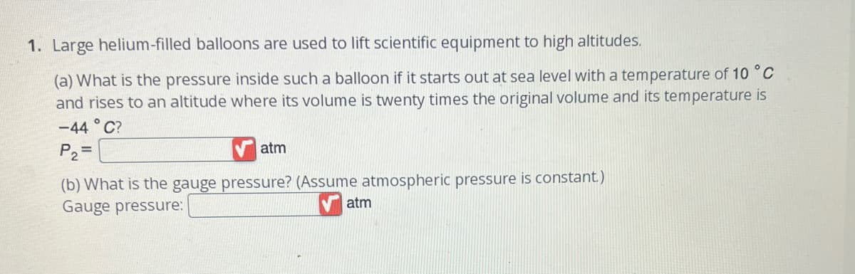 1. Large helium-filled balloons are used to lift scientific equipment to high altitudes.
(a) What is the pressure inside such a balloon if it starts out at sea level with a temperature of 10 °C
and rises to an altitude where its volume is twenty times the original volume and its temperature is
-44°C?
P₂=
atm
(b) What is the gauge pressure? (Assume atmospheric pressure is constant.)
Gauge pressure:
atm