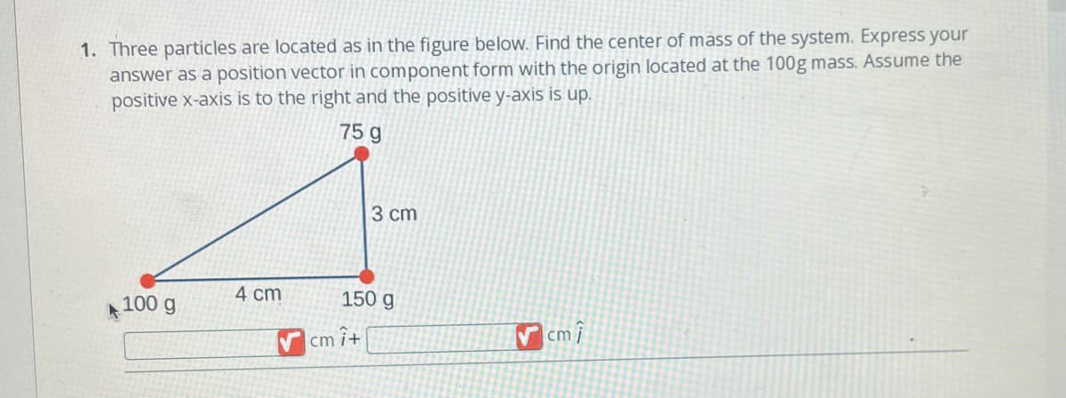 1. Three particles are located as in the figure below. Find the center of mass of the system. Express your
answer as a position vector in component form with the origin located at the 100g mass. Assume the
positive x-axis is to the right and the positive y-axis is up.
75 g
100 g
4 cm
3 cm
150 g
cm it
cm î