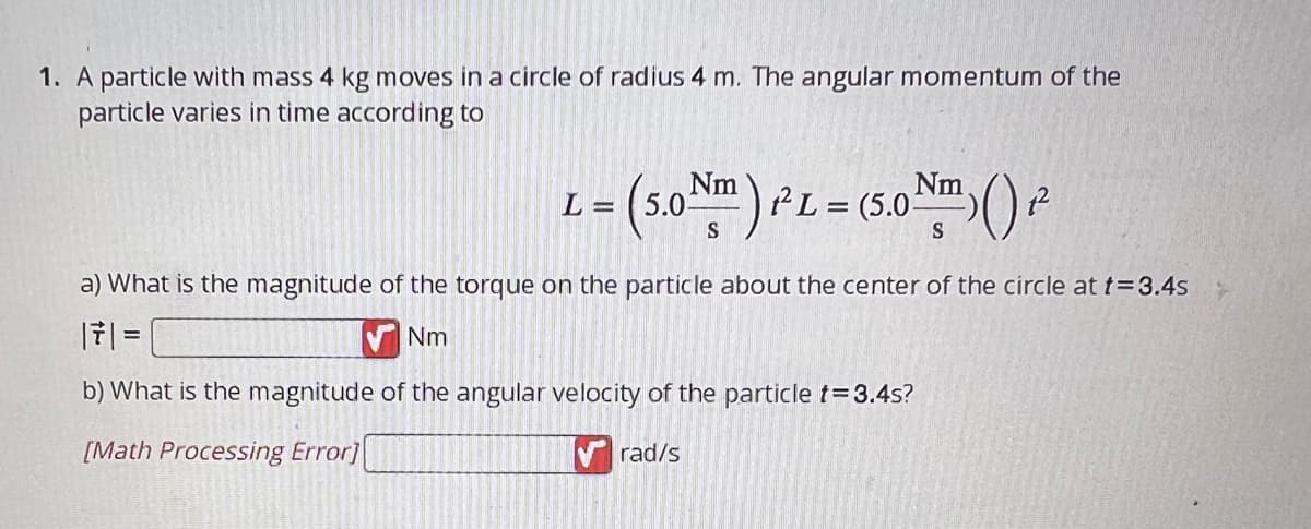 1. A particle with mass 4 kg moves in a circle of radius 4 m. The angular momentum of the
particle varies in time according to
L=
= (5.0 Nm) PL = (5.0 Nm) () ₁²
a) What is the magnitude of the torque on the particle about the center of the circle at t=3.4s
| 7 | =
Nm
b) What is the magnitude of the angular velocity of the particle t=3.4s?
[Math Processing Error]
rad/s