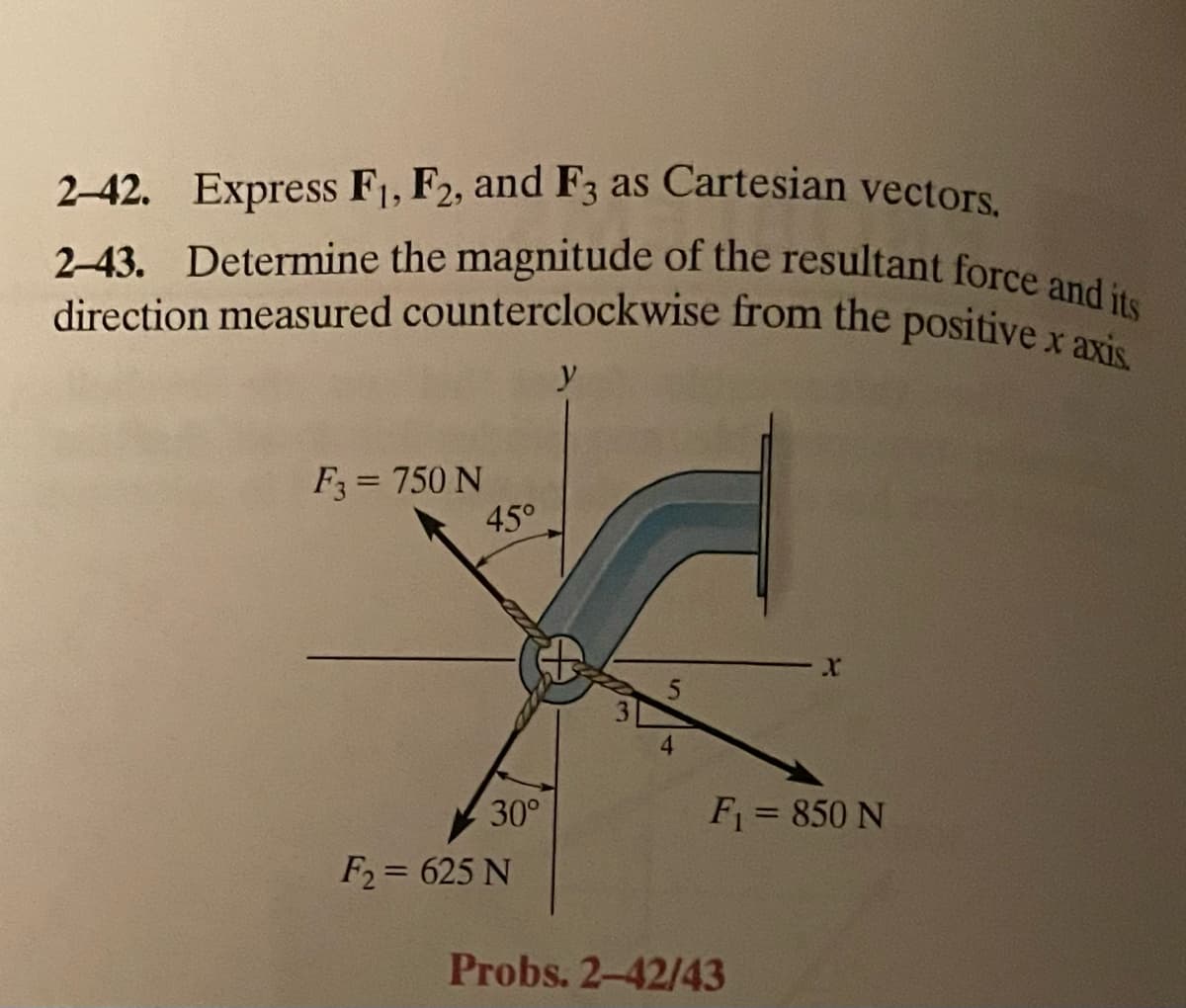 2-42. Express F1, F2, and F3 as Cartesian vectors.
2-43. Determine the magnitude of the resultant force and its
direction measured counterclockwise from the positive x axis.
F3 = 750 N
45°
30°
F2= 625 N
y
4
X
F₁ = 850 N
Probs. 2-42/43