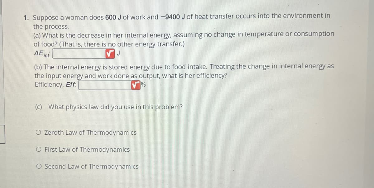 1. Suppose a woman does 600 J of work and -9400 J of heat transfer occurs into the environment in
the process.
(a) What is the decrease in her internal energy, assuming no change in temperature or consumption
of food? (That is, there is no other energy transfer.)
J
AE int
(b) The internal energy is stored energy due to food intake. Treating the change in internal energy as
the input energy and work done as output, what is her efficiency?
Efficiency, Eff:
(c) What physics law did you use in this problem?
O Zeroth Law of Thermodynamics
O First Law of Thermodynamics
O Second Law of Thermodynamics