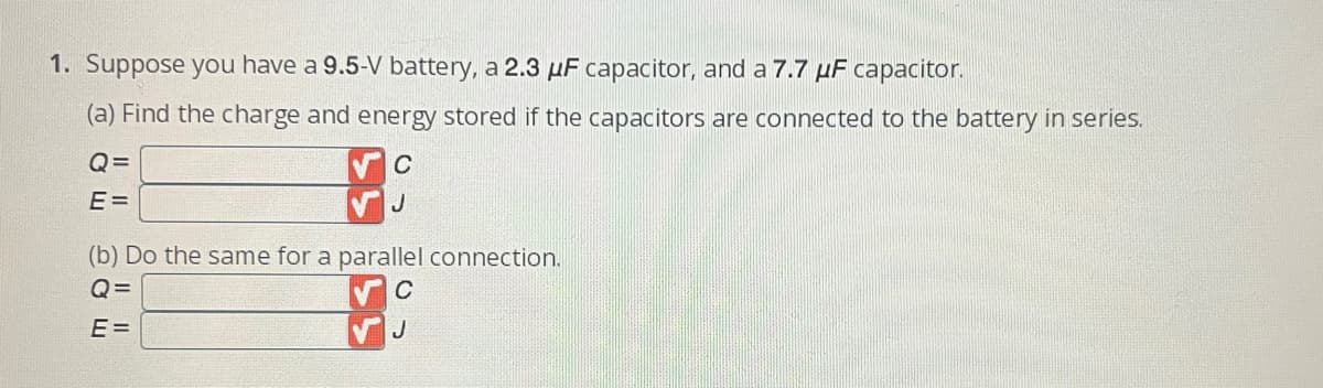 1. Suppose you have a 9.5-V battery, a 2.3 uF capacitor, and a 7.7 μF capacitor.
(a) Find the charge and energy stored if the capacitors are connected to the battery in series.
C
Q=
E=
(b) Do the same for a parallel connection.
Q=
C
E=
J
