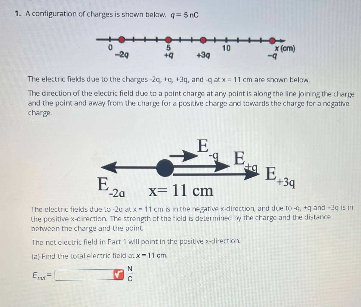 1. A configuration of charges is shown below. q = 5 nC
0
Enet
-2q
=
5
+q
+3q
10
The electric fields due to the charges -2q, +q, +3q, and -q at x = 11 cm are shown below.
The direction of the electric field due to a point charge at any point is along the line joining the charge
and the point and away from the charge for a positive charge and towards the charge for a negative
charge.
E
x (cm)
-E
-9
E 20
x= 11 cm
The electric fields due to -2q at x = 11 cm is in the negative x-direction, and due to -q, +q and +3q is in
the positive x-direction. The strength of the field is determined by the charge and the distance
between the charge and the point.
The net electric field in Part 1 will point in the positive x-direction.
(a) Find the total electric field at x = 11 cm.
N
C
ta E
E +34