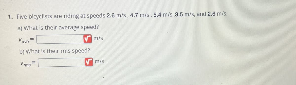 1. Five bicyclists are riding at speeds 2.6 m/s, 4.7 m/s, 5.4 m/s, 3.5 m/s, and 2.6 m/s.
a) What is their average speed?
V ave
b) What is their rms speed?
Vrms
m/s
m/s