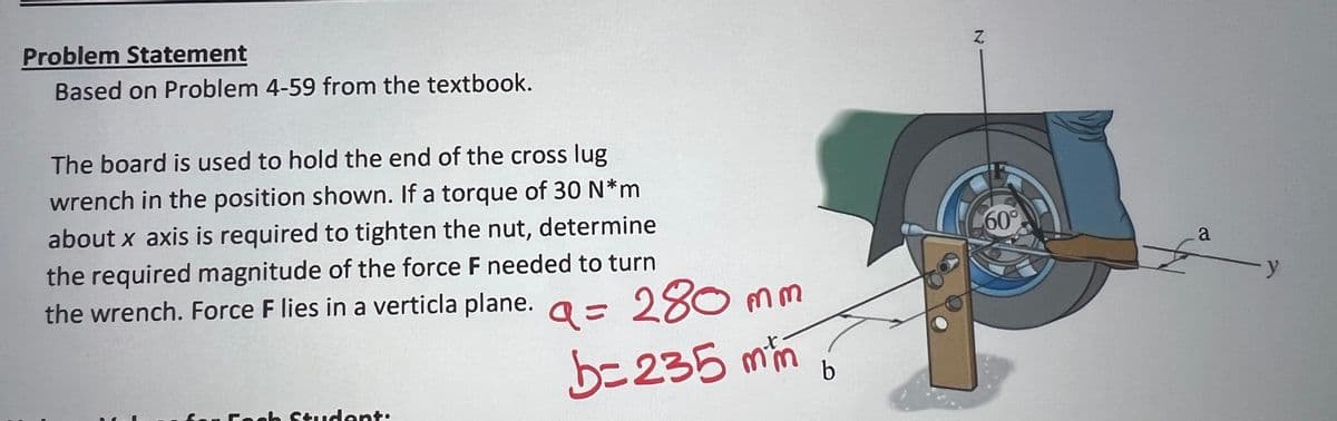 Problem Statement
Based on Problem 4-59 from the textbook.
The board is used to hold the end of the cross lug
wrench in the position shown. If a torque of 30 N*m
about x axis is required to tighten the nut, determine
the required magnitude of the force F needed to turn
the wrench. Force F lies in a verticla plane. = 280 mm
b=235 mm
-Fach Student:
b
Z
60°
a
- y