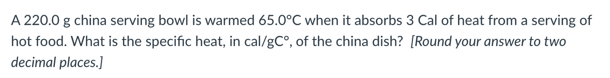 A 220.0 g china serving bowl is warmed 65.0°C when it absorbs 3 Cal of heat from a serving of
hot food. What is the specific heat, in cal/gC°, of the china dish? [Round your answer to two
decimal places.]