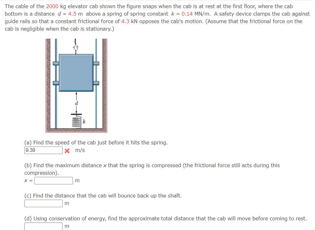 The cable of the 2000 kg elevator cab shown the figure snaps when the cab is at rest at the first floor, where the cab
bottom is a distance d = 4.5 m above a spring of spring constant k = 0.14 MN/m. A safety device clamps the cab against
guide rails so that a constant frictional force of 4.3 kN opposes the cab's motion. (Assume that the frictional force on the
cab is negligible when the cab is stationary.)
(a) Find the speed of the cab just before it hits the spring.
9.39
x m/s
k
(b) Find the maximum distance x that the spring is compressed (the frictional force still acts during this
compression).
X =
m
(c) Find the distance that the cab will bounce back up the shaft.
m
(d) Using conservation of energy, find the approximate total distance that the cab will move before coming to rest.
m