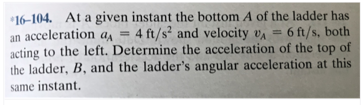 *16-104. At a given instant the bottom A of the ladder has
an acceleration aa = 4 ft/s² and velocity va =
acting to the left. Determine the acceleration of the top of
the ladder, B, and the ladder's angular acceleration at this
same instant.
6 ft/s, both
%3D
