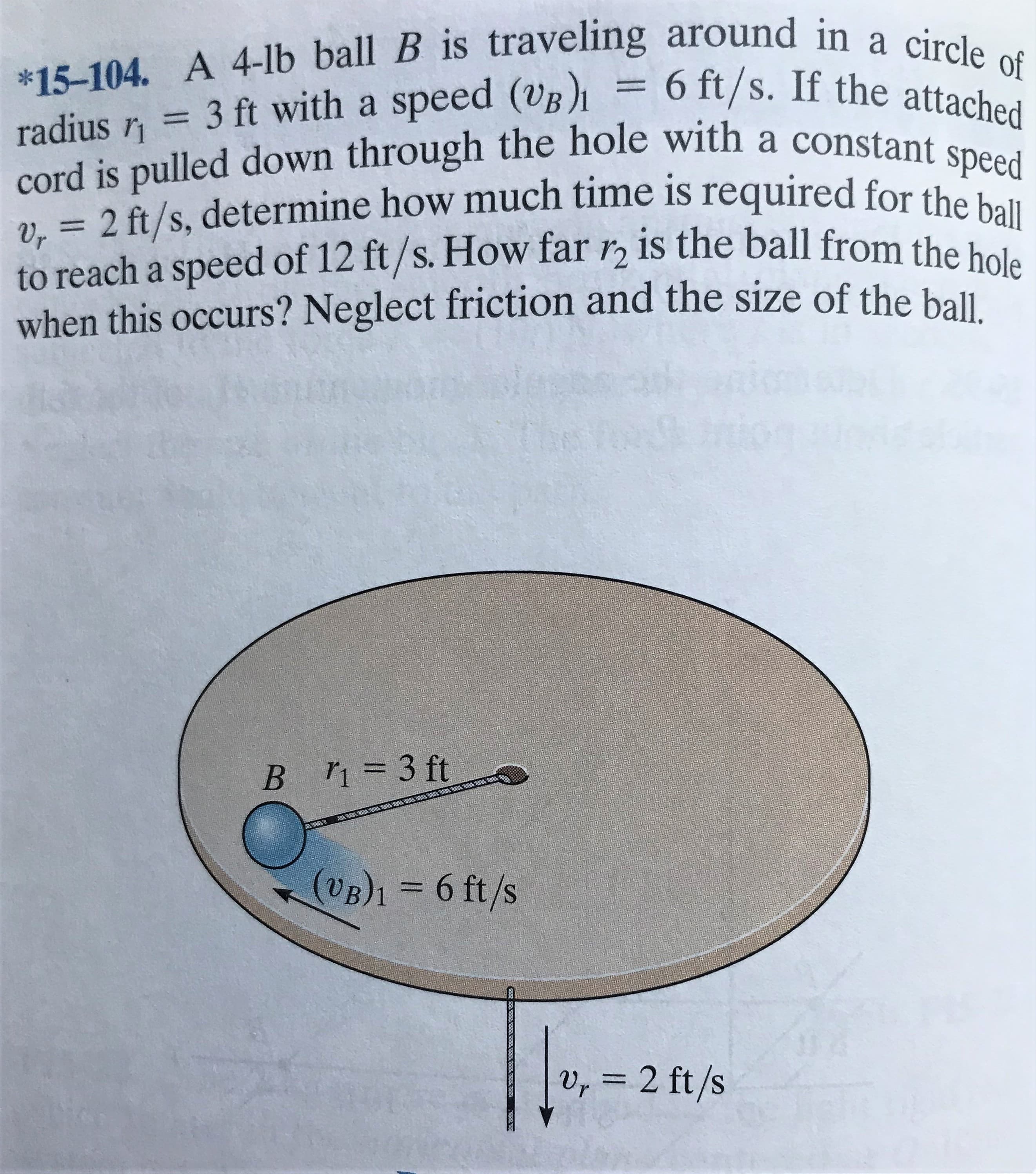 *15-104. A 4-lb ball B is traveling around in a circle of
radius = 3 ft with a speed (VB)1 = 6 ft/s. If the attached
cord is pulled down through the hole with a constant speed
2 = 2 ft/s, determine how much time is required for the ba
to reach a speed of 12 ft/s. How far r, is the ball from the hole
when this occurs? Neglect friction and the size of the bal
%3D
Vr
B =3 ft
(VB)1 = 6 ft/s
v, = 2 ft/s
