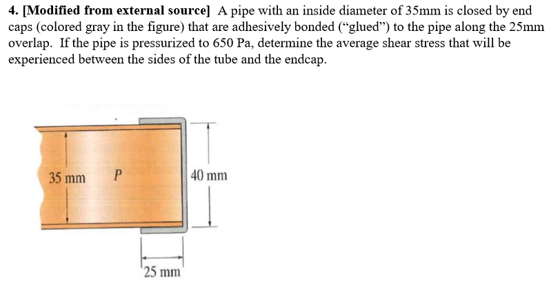 4. [Modified from external source] A pipe with an inside diameter of 35mm is closed by end
caps (colored gray in the figure) that are adhesively bonded (“glued") to the pipe along the 25mm
overlap. If the pipe is pressurized to 650 Pa, determine the average shear stress that will be
experienced between the sides of the tube and the endcap.

