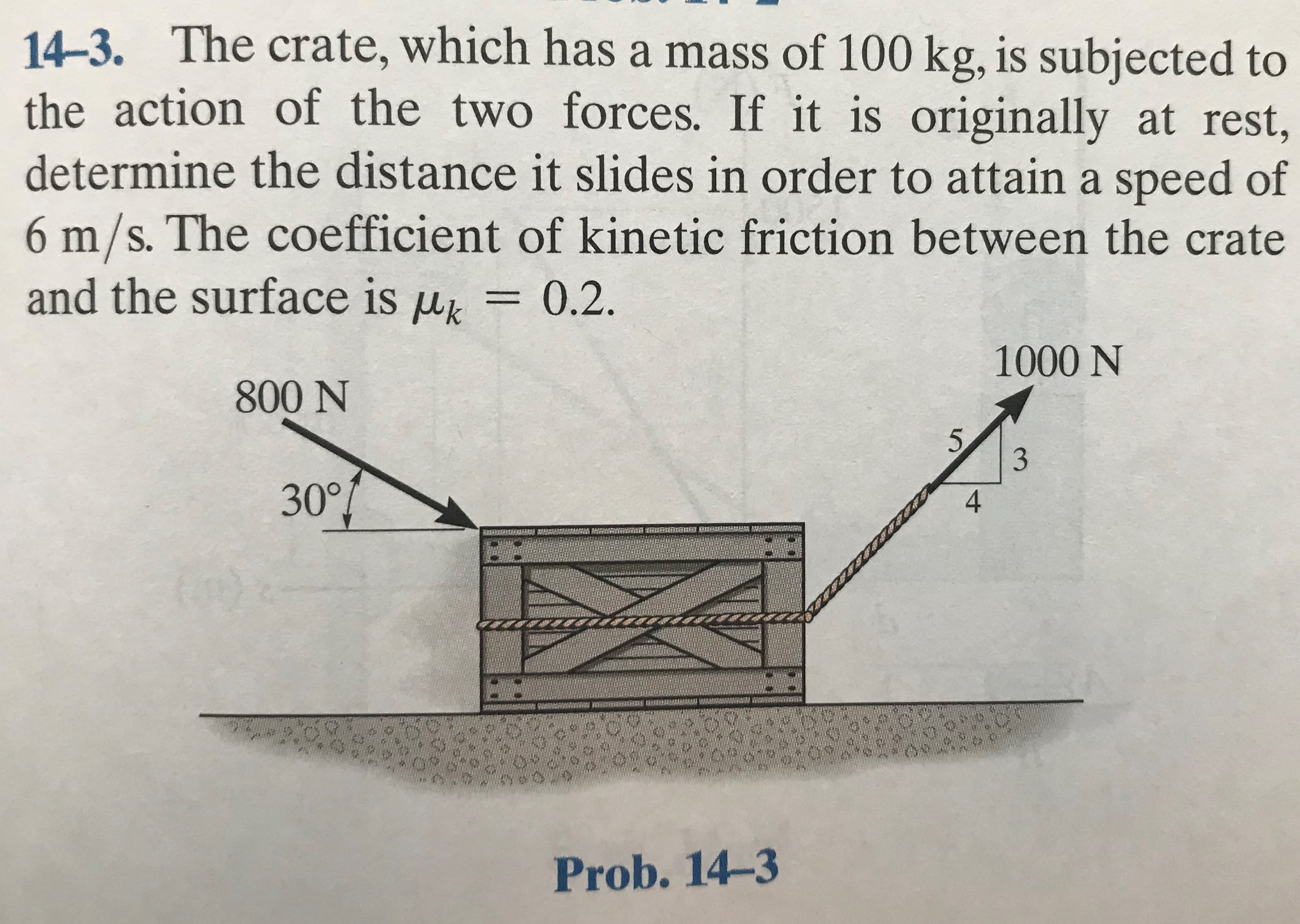 14-3. The crate, which has a mass of 100 kg, is subjected to
the action of the two forces. If it is originally at rest,
determine the distance it slides in order to attain a speed of
6m/s. The coefficient of kinetic friction between the crate
and the surface is uk
=0.2.
1000 N
800 N
5.
4
30°
Prob. 14-3
