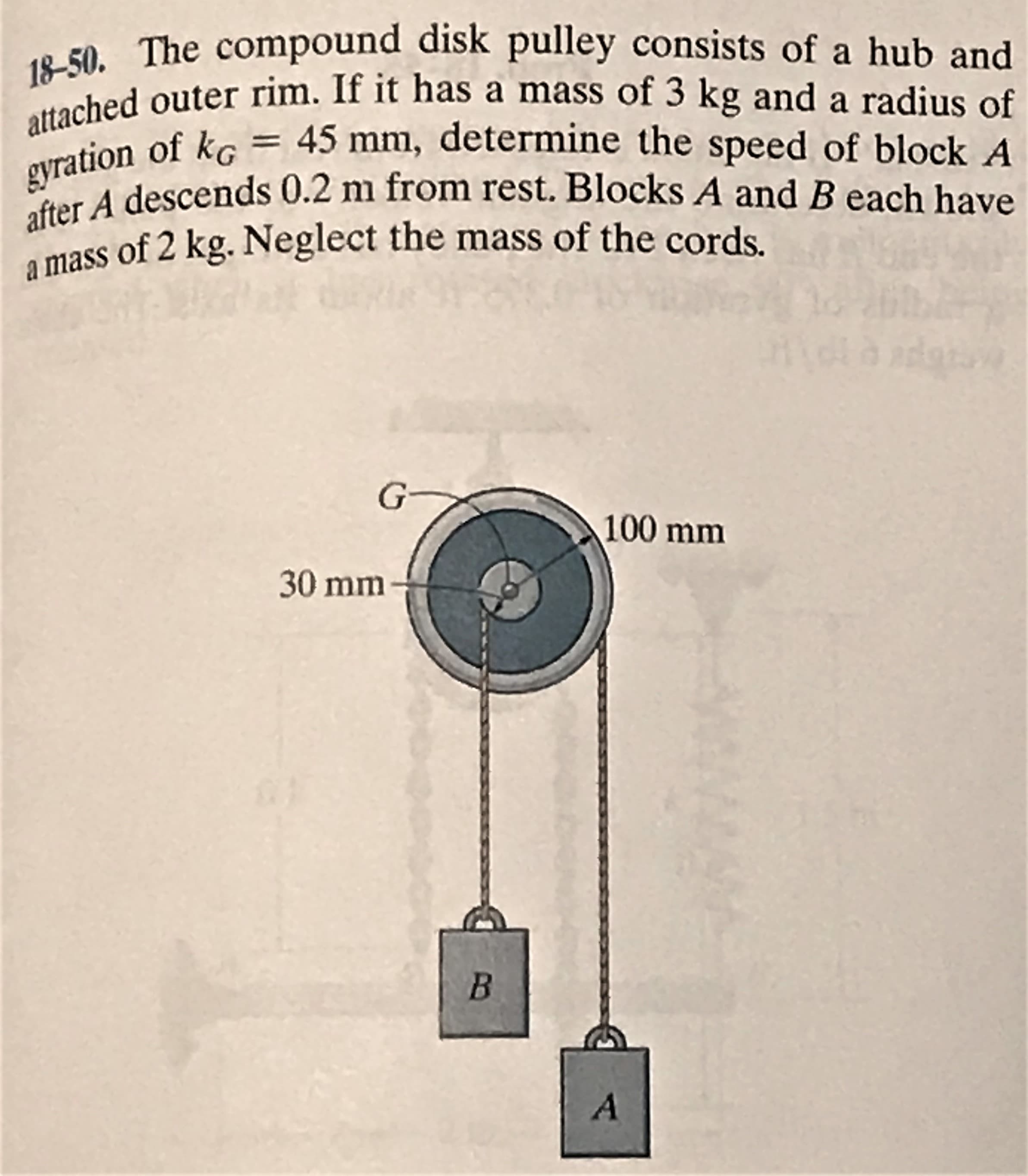 18-50. The compound disk pulley consists of a hub and
attached outer rim. If it has a mass of 3 kg and a radius of
45 mm, determine the speed of block A
gyration of ko
after A descends 0.2 m from rest. Blocks A and B each have
a mass of 2 kg. Neglect the mass of the cords.
G
100 mm
30 mm
41
