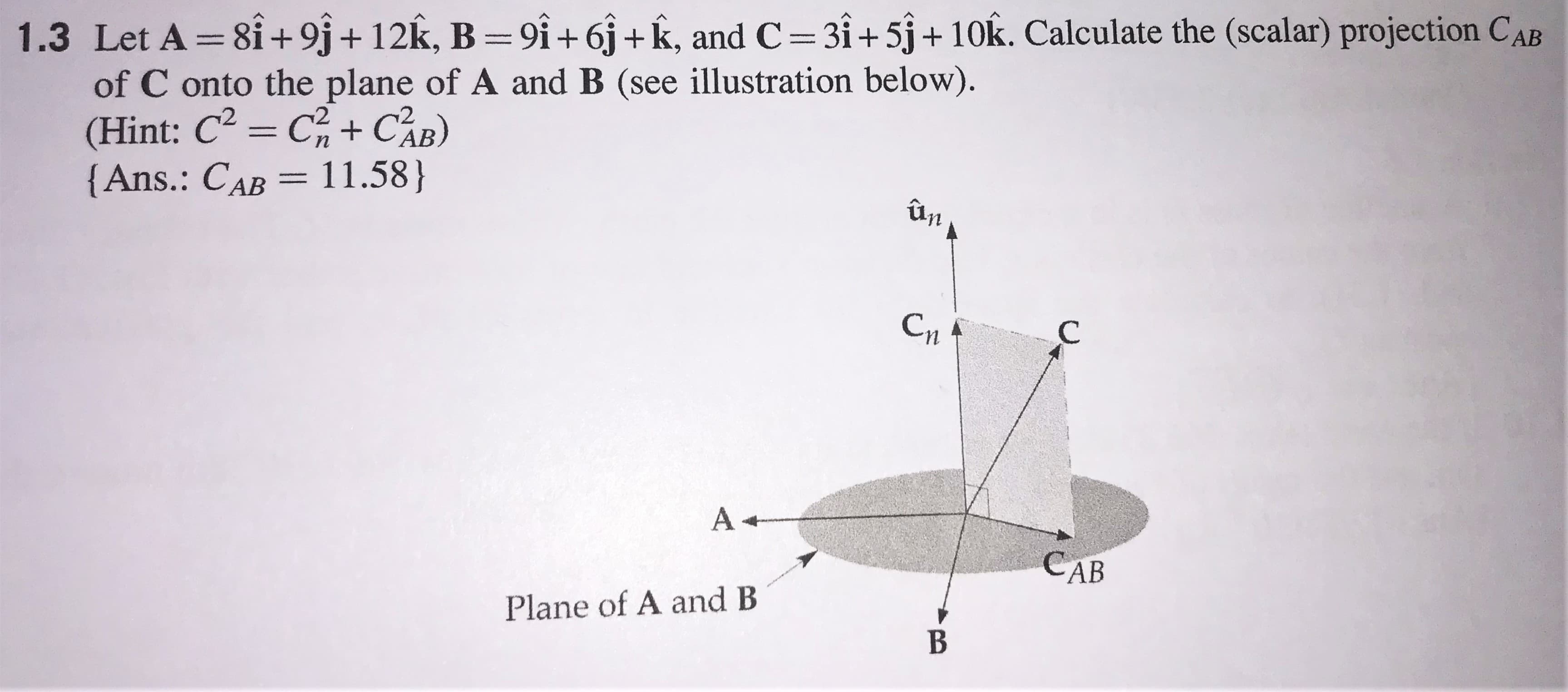 Let A =8i+9j+ 12k, B=9i+6j+k, and C=3i+5j+10k. Calculate the (scalar) projection CA
of C onto the plane of A and B (see illustration below).
(Hint: C = C+ CAB)
{Ans.: CAB = 11.58}
2
ûn
Cn
A +
CAB
Plane of A and B
B
