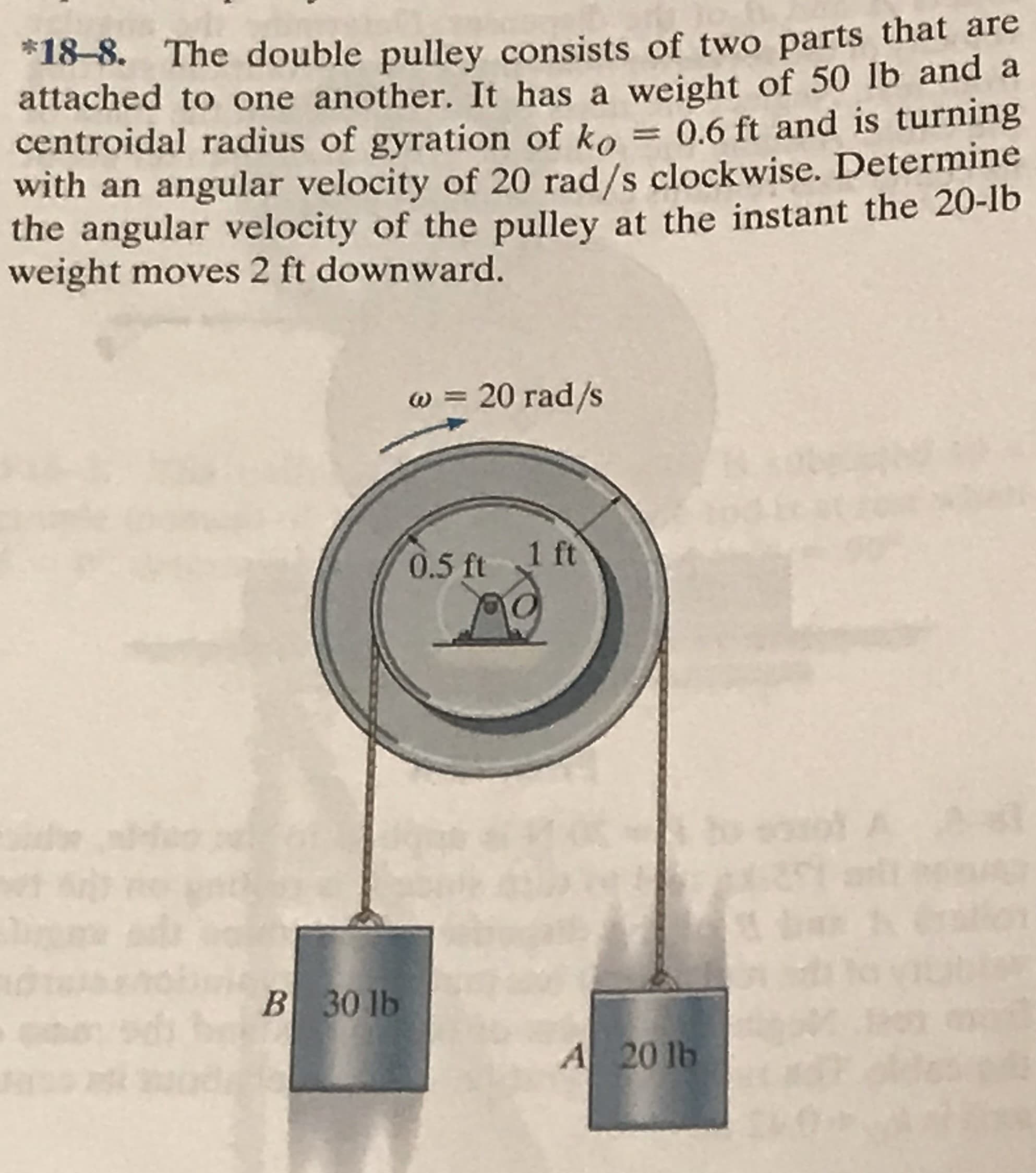 *18-8. The double pulley consists of two parts that are
attached to one another. It has a weight of 50 lb and a
centroidal radius of gyration of ko = 0.6 ft and is turning
with an angular velocity of 20 rad/s clockwise. Determine
the angular velocity of the pulley at the instant the 20-1b
weight moves 2 ft downward.
w = 20 rad/s
0.5 ft 1 ft
to sool A
B 30 lb
A 20 lb
